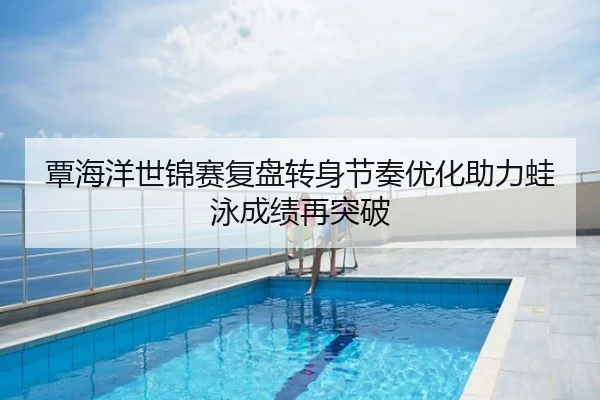 覃海洋世锦赛复盘转身节奏优化助力蛙泳成绩再突破