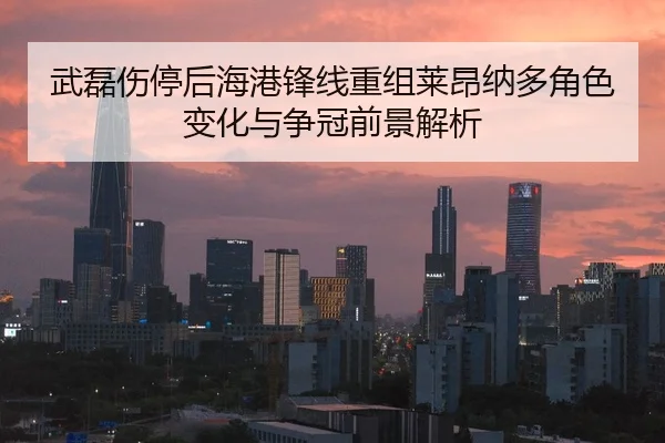 武磊伤停后海港锋线重组莱昂纳多角色变化与争冠前景解析