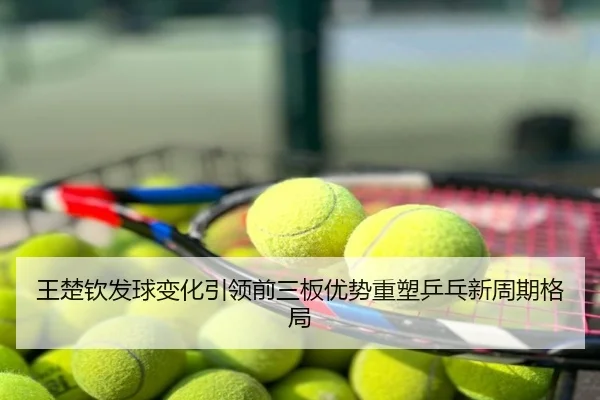 王楚钦发球变化引领前三板优势重塑乒乓新周期格局
