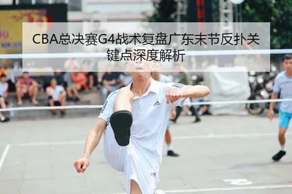 CBA总决赛G4战术复盘广东末节反扑关键点深度解析