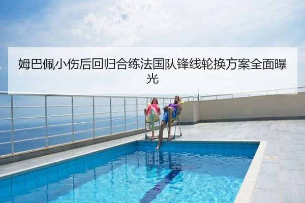 姆巴佩小伤后回归合练法国队锋线轮换方案全面曝光