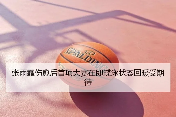 张雨霏伤愈后首项大赛在即蝶泳状态回暖受期待