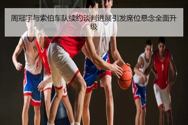 周冠宇与索伯车队续约谈判进展引发席位悬念全面升级