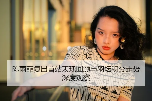 陈雨菲复出首站表现回顾与羽坛积分走势深度观察