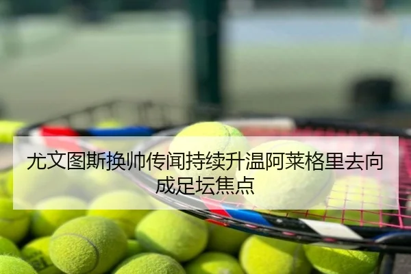尤文图斯换帅传闻持续升温阿莱格里去向成足坛焦点