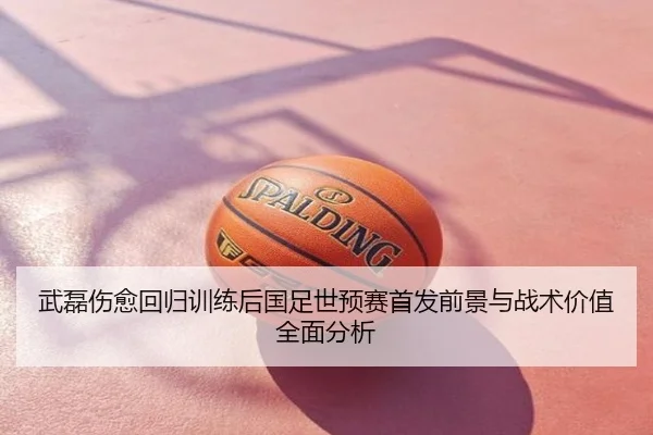 武磊伤愈回归训练后国足世预赛首发前景与战术价值全面分析
