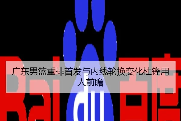 广东男篮重排首发与内线轮换变化杜锋用人前瞻